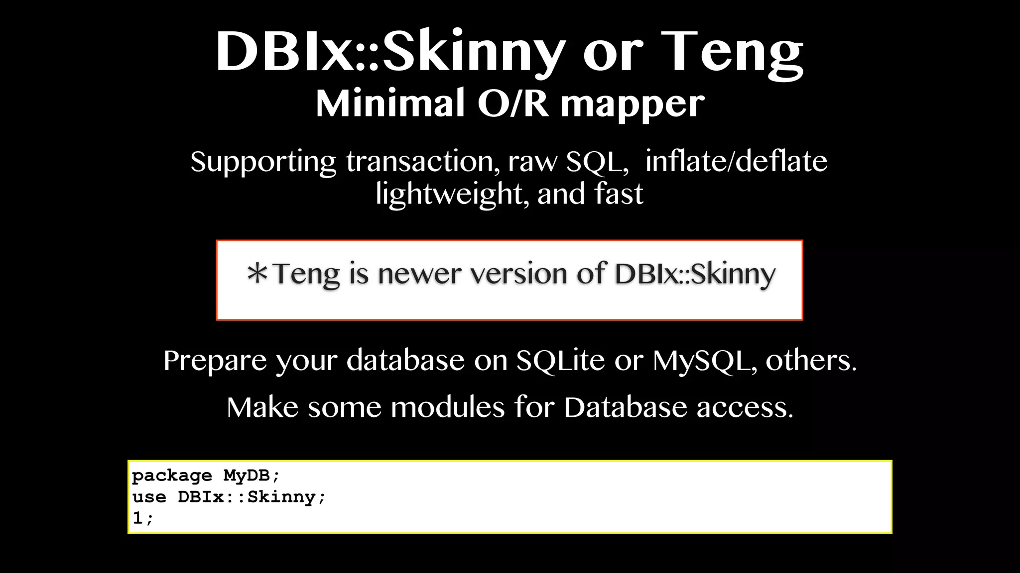 DBIx::Skinny or Teng
Minimal O/R mapper
Supporting transaction, raw SQL, inflate/deflate
lightweight, and fast
Prepare your database on SQLite or MySQL, others.
package MyDB;
use DBIx::Skinny;
1;
Make some modules for Database access.
＊Teng is newer version of DBIx::Skinny
 