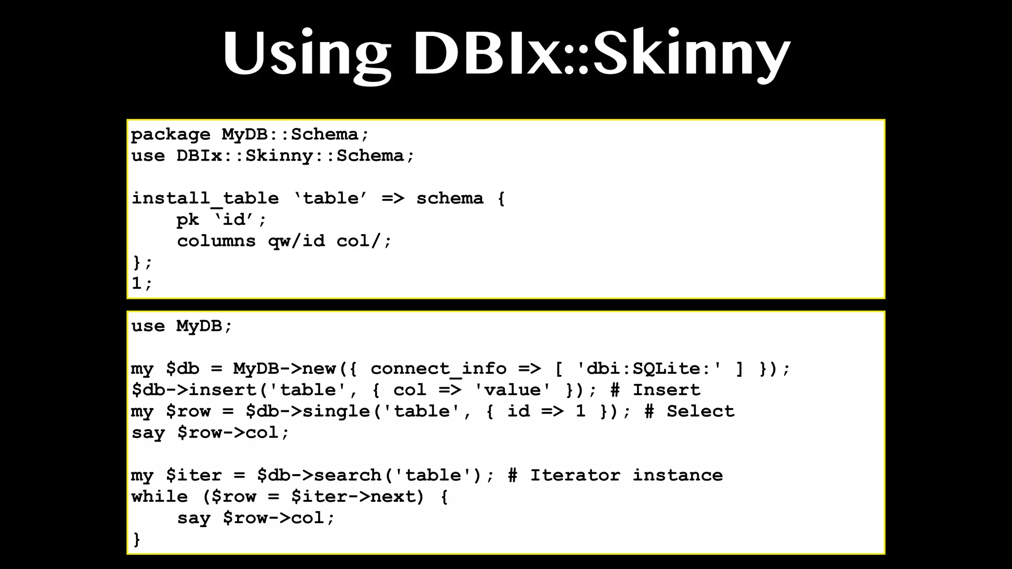 Using DBIx::Skinny
use MyDB;
my $db = MyDB->new({ connect_info => [ 'dbi:SQLite:' ] });
$db->insert('table', { col => 'value' }); # Insert
my $row = $db->single('table', { id => 1 }); # Select
say $row->col;
my $iter = $db->search('table'); # Iterator instance
while ($row = $iter->next) {
say $row->col;
}
package MyDB::Schema;
use DBIx::Skinny::Schema;
install_table ‘table’ => schema {
pk ‘id’;
columns qw/id col/;
};
1;
 