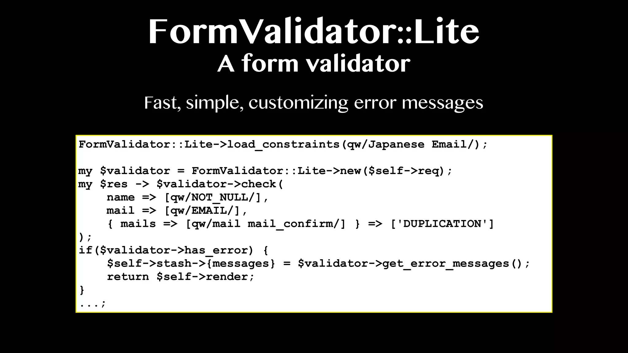 FormValidator::Lite
A form validator
FormValidator::Lite->load_constraints(qw/Japanese Email/);
my $validator = FormValidator::Lite->new($self->req);
my $res -> $validator->check(
name => [qw/NOT_NULL/],
mail => [qw/EMAIL/],
{ mails => [qw/mail mail_confirm/] } => ['DUPLICATION']
);
if($validator->has_error) {
$self->stash->{messages} = $validator->get_error_messages();
return $self->render;
}
...;
Fast, simple, customizing error messages
 