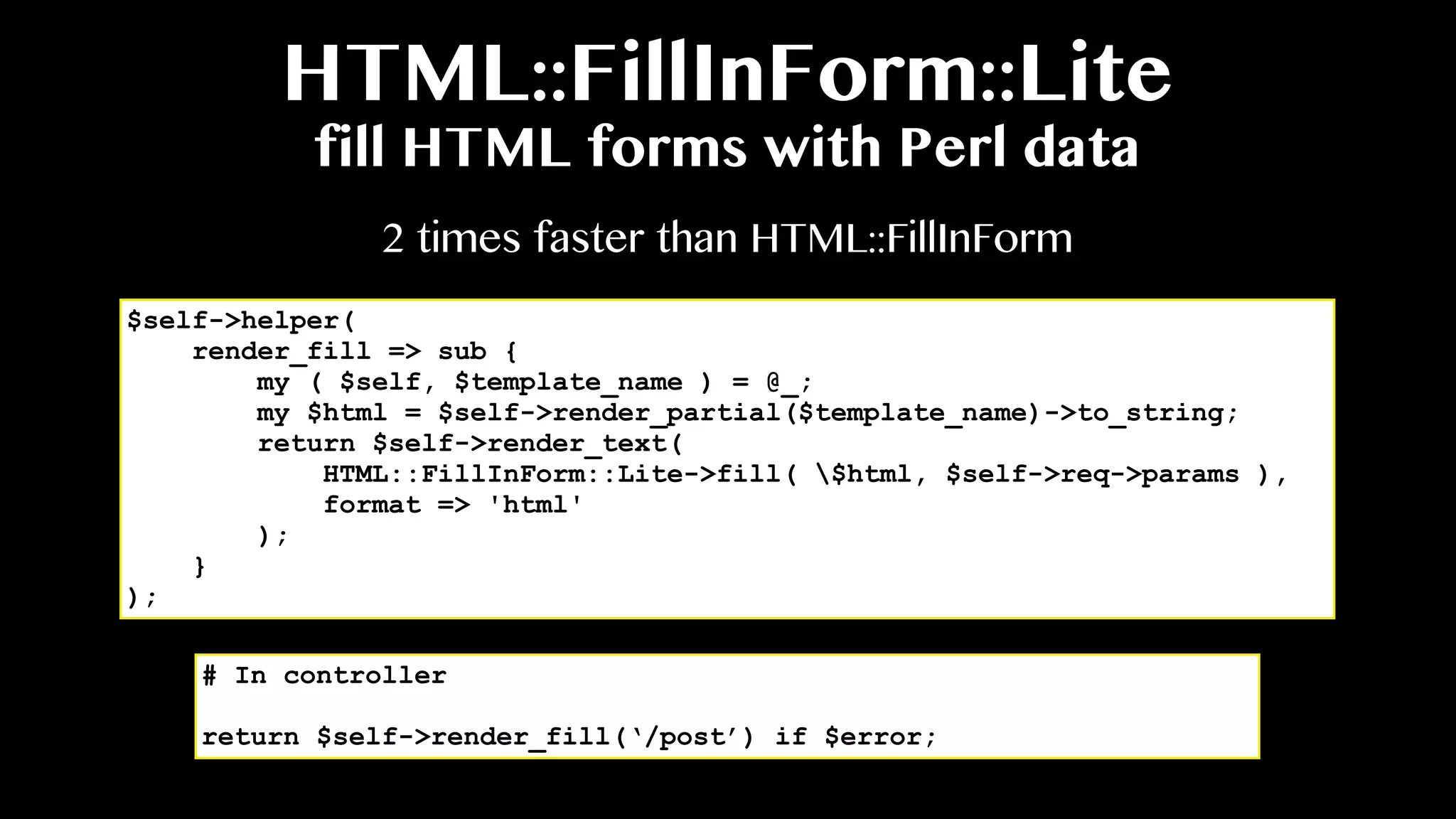 HTML::FillInForm::Lite
fill HTML forms with Perl data
$self->helper(
render_fill => sub {
my ( $self, $template_name ) = @_;
my $html = $self->render_partial($template_name)->to_string;
return $self->render_text(
HTML::FillInForm::Lite->fill( $html, $self->req->params ),
format => 'html'
);
}
);
2 times faster than HTML::FillInForm
# In controller
return $self->render_fill(‘/post’) if $error;
 