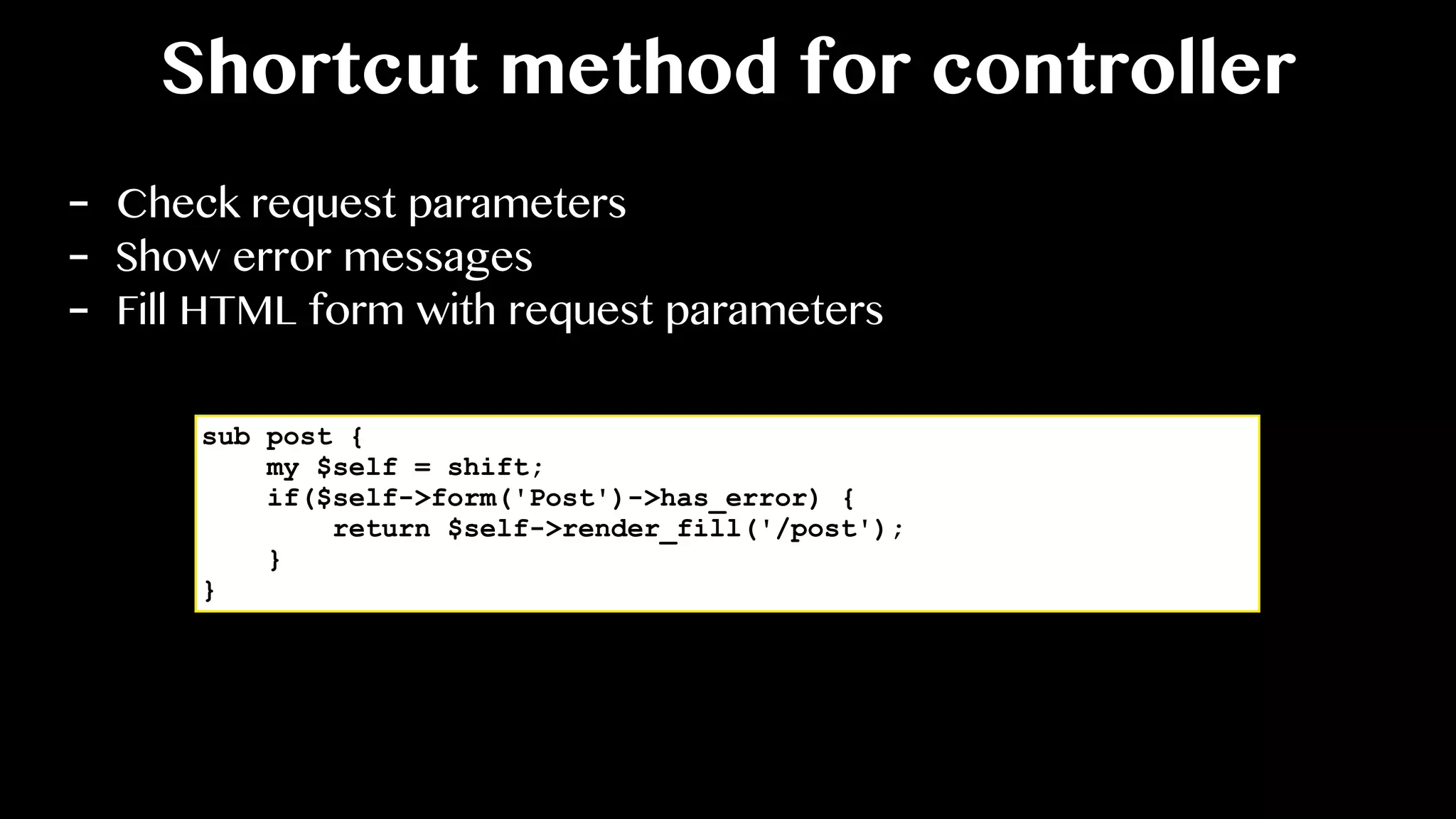 Shortcut method for controller
- Check request parameters
- Show error messages
- Fill HTML form with request parameters
sub post {
my $self = shift;
if($self->form('Post')->has_error) {
return $self->render_fill('/post');
}
}
 