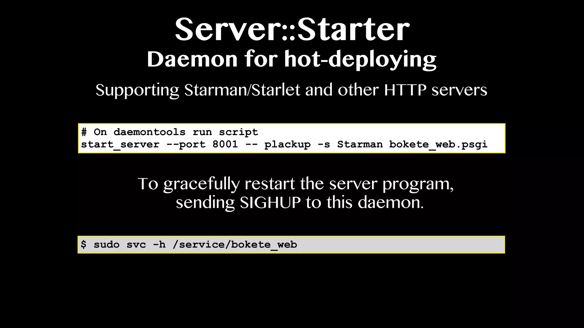 Server::Starter
Daemon for hot-deploying
# On daemontools run script
start_server --port 8001 -- plackup -s Starman bokete_web.psgi
Supporting Starman/Starlet and other HTTP servers
$ sudo svc -h /service/bokete_web
To gracefully restart the server program,
sending SIGHUP to this daemon.
 