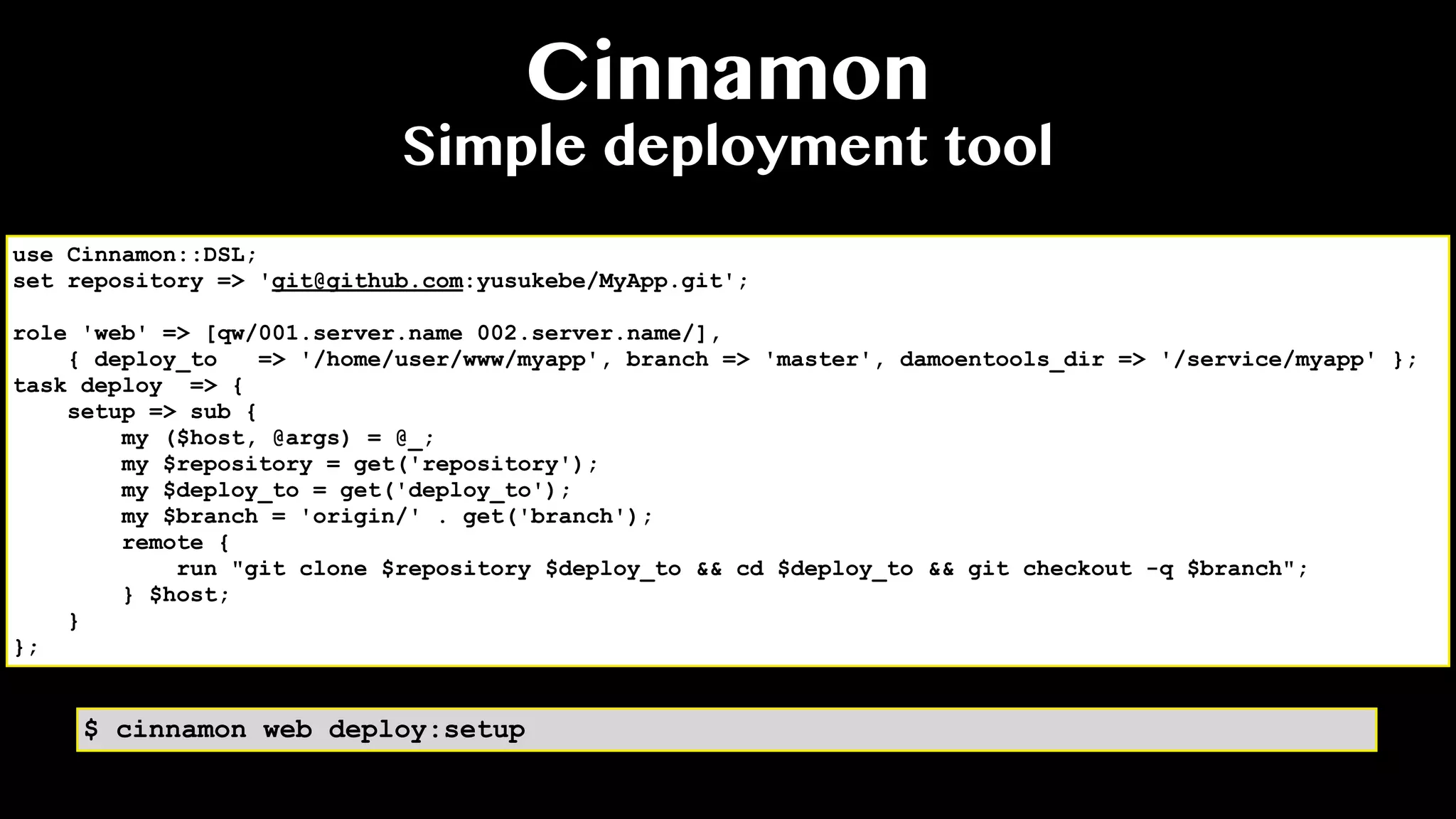Cinnamon
Simple deployment tool
use Cinnamon::DSL;
set repository => 'git@github.com:yusukebe/MyApp.git';
role 'web' => [qw/001.server.name 002.server.name/],
{ deploy_to => '/home/user/www/myapp', branch => 'master', damoentools_dir => '/service/myapp' };
task deploy => {
setup => sub {
my ($host, @args) = @_;
my $repository = get('repository');
my $deploy_to = get('deploy_to');
my $branch = 'origin/' . get('branch');
remote {
run "git clone $repository $deploy_to && cd $deploy_to && git checkout -q $branch";
} $host;
}
};
$ cinnamon web deploy:setup
 