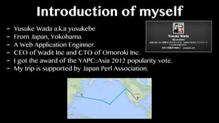 Introduction of myself
- Yusuke Wada a.k.a yusukebe
- From Japan, Yokohama.
- A Web Application Enginner.
- CEO of Wadit Inc and CTO of Omoroki Inc.
- I got the award of the YAPC::Asia 2012 popularity vote.
- My trip is supported by Japan Perl Association.
 