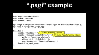 “.psgi” example
use Mojo::Server::PSGI;
use Plack::Builder;
use Bokete::Web;
my $psgi = Mojo::Server::PSGI->new( app => Bokete::Web->new );
my $app = $psgi->to_psgi_app;
builder {
enable "Runtime";
enable "ServerStatus::Lite",
path => '/server-status',
allow => [ '0.0.0.0/1' ],
scoreboard => '/var/run/server';
$psgi->to_psgi_app;
};
Add X-Runtime Header
It’s like a Apache’s mod_status
 
