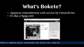 What’s Bokete?
Bokete is Japanese popular entertainment web service like a 9gag.com.
- Japanese entertainment web service by Omoroki Inc.
- It’s like a 9gag.com
 