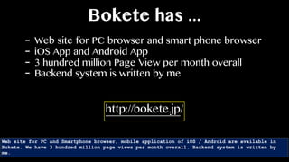 Bokete has ...
- Web site for PC browser and smart phone browser
- iOS App and Android App
- 3 hundred million Page View per month overall
- Backend system is written by me
Web site for PC and Smartphone browser, mobile application of iOS / Android are available in
Bokete. We have 3 hundred million page views per month overall. Backend system is written by
me.
http://bokete.jp/
 