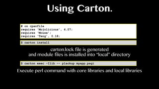 Using Carton.
# on cpanfile
requires ‘Mojolicious’, 4.07;
requires ‘Mouse’;
requires ‘Teng’, 0.18;
$ carton install
$ carton exec -Ilib -- plackup myapp.psgi
carton.lock file is generated
and module files is installed into “local” directory
Execute perl command with core libraries and local libraries
 