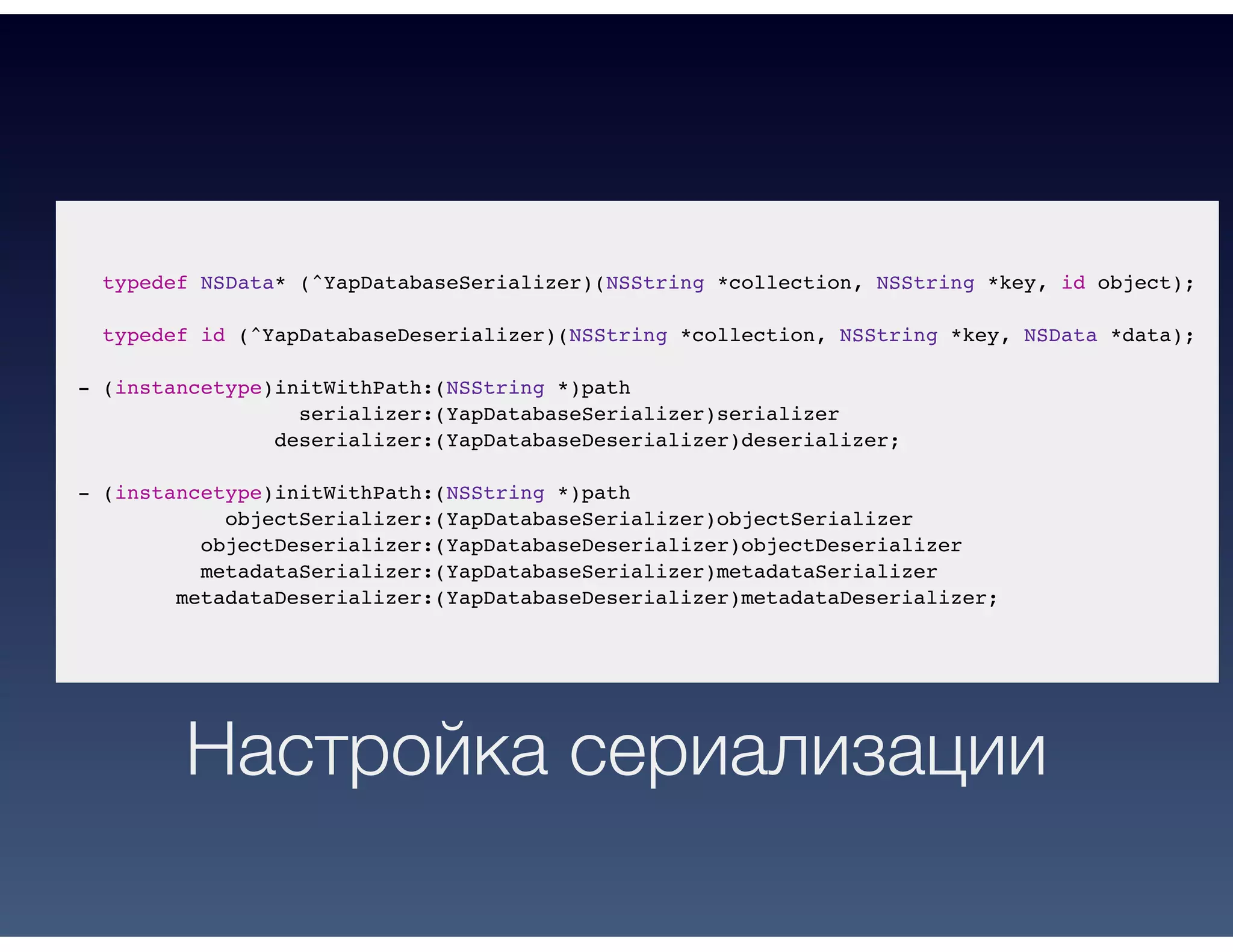 typedef NSData* (^YapDatabaseSerializer)(NSString *collection, NSString *key, id object);
typedef id (^YapDatabaseDeserializer)(NSString *collection, NSString *key, NSData *data);
- (instancetype)initWithPath:(NSString *)path
serializer:(YapDatabaseSerializer)serializer
deserializer:(YapDatabaseDeserializer)deserializer;
- (instancetype)initWithPath:(NSString *)path
objectSerializer:(YapDatabaseSerializer)objectSerializer
objectDeserializer:(YapDatabaseDeserializer)objectDeserializer
metadataSerializer:(YapDatabaseSerializer)metadataSerializer
metadataDeserializer:(YapDatabaseDeserializer)metadataDeserializer;
Настройка сериализации
 