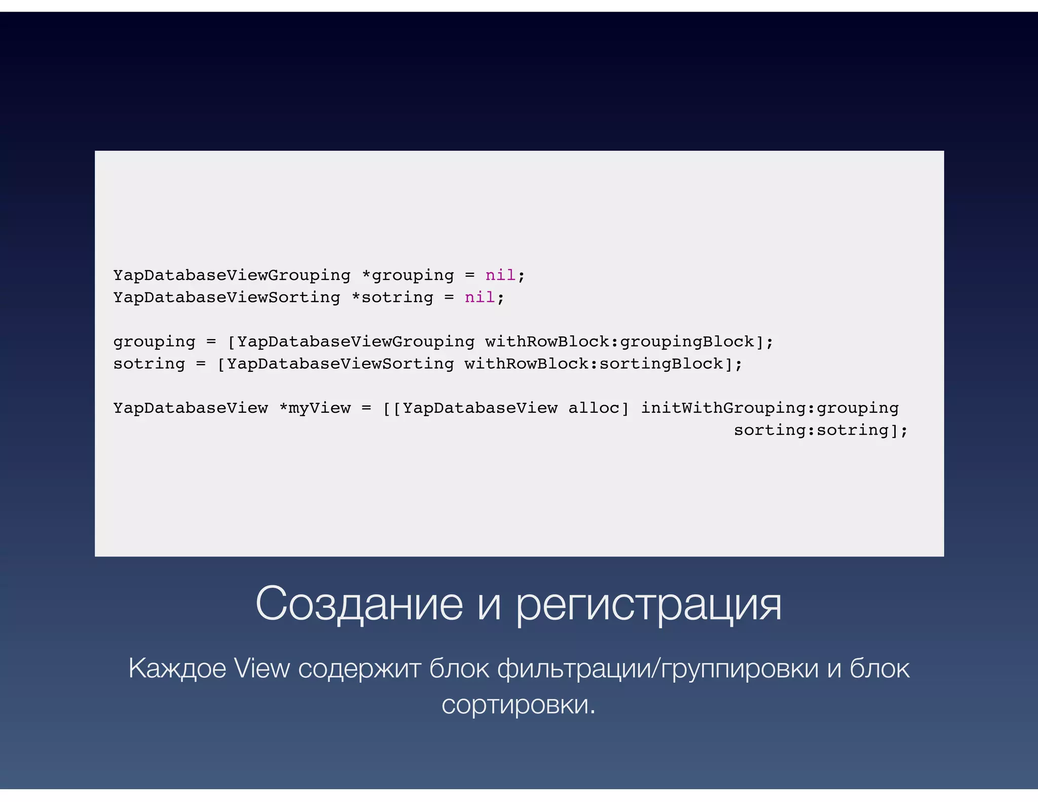 YapDatabaseViewGrouping *grouping = nil;
YapDatabaseViewSorting *sotring = nil;
grouping = [YapDatabaseViewGrouping withRowBlock:groupingBlock];
sotring = [YapDatabaseViewSorting withRowBlock:sortingBlock];
YapDatabaseView *myView = [[YapDatabaseView alloc] initWithGrouping:grouping
sorting:sotring];
Создание и регистрация
Каждое View содержит блок фильтрации/группировки и блок
сортировки.
 