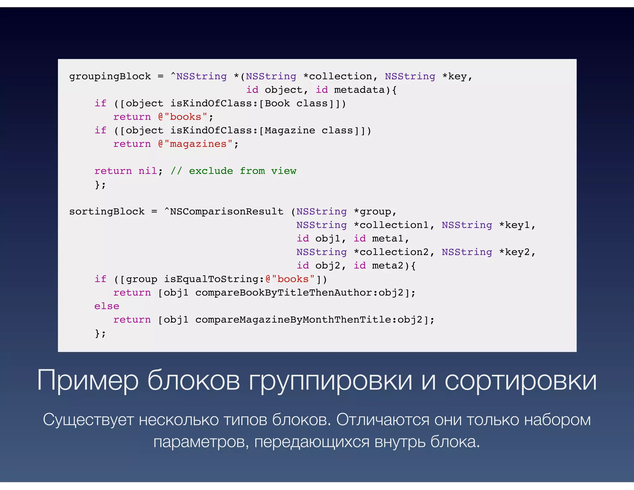 groupingBlock = ^NSString *(NSString *collection, NSString *key,
id object, id metadata){
if ([object isKindOfClass:[Book class]])
return @"books";
if ([object isKindOfClass:[Magazine class]])
return @"magazines";
return nil; // exclude from view
};
sortingBlock = ^NSComparisonResult (NSString *group,
NSString *collection1, NSString *key1,
id obj1, id meta1,
NSString *collection2, NSString *key2,
id obj2, id meta2){
if ([group isEqualToString:@"books"])
return [obj1 compareBookByTitleThenAuthor:obj2];
else
return [obj1 compareMagazineByMonthThenTitle:obj2];
};
Пример блоков группировки и сортировки
Существует несколько типов блоков. Отличаются они только набором
параметров, передающихся внутрь блока.
 
