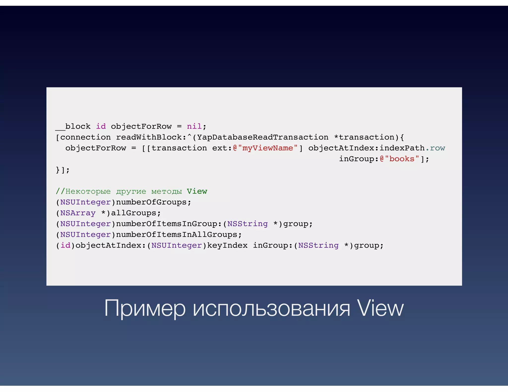 __block id objectForRow = nil;
[connection readWithBlock:^(YapDatabaseReadTransaction *transaction){
objectForRow = [[transaction ext:@"myViewName"] objectAtIndex:indexPath.row
inGroup:@"books"];
}];
//Некоторые другие методы View
(NSUInteger)numberOfGroups;
(NSArray *)allGroups;
(NSUInteger)numberOfItemsInGroup:(NSString *)group;
(NSUInteger)numberOfItemsInAllGroups;
(id)objectAtIndex:(NSUInteger)keyIndex inGroup:(NSString *)group;
Пример использования View
 