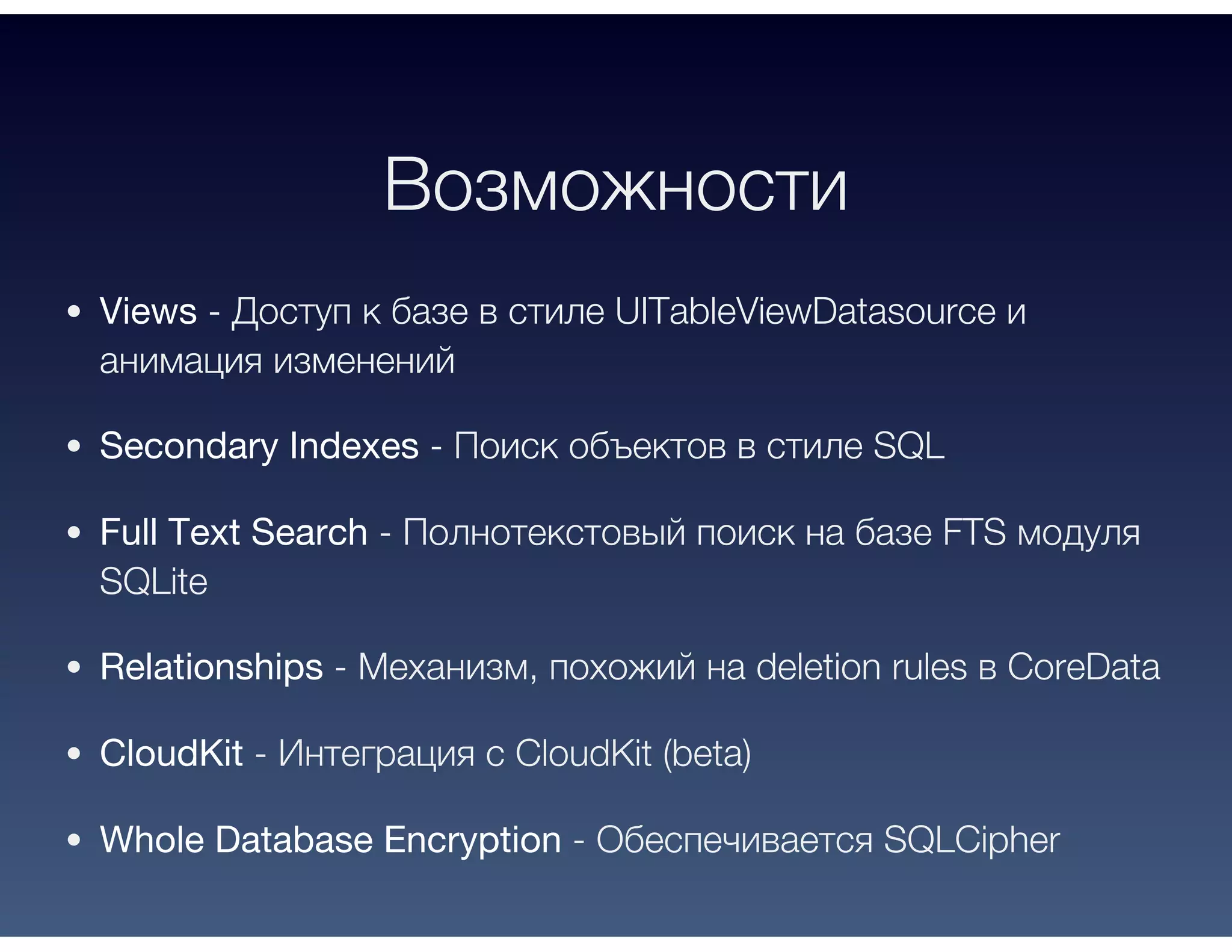Возможности
Views - Доступ к базе в стиле UITableViewDatasource и
анимация изменений
Secondary Indexes - Поиск объектов в стиле SQL
Full Text Search - Полнотекстовый поиск на базе FTS модуля
SQLite
Relationships - Механизм, похожий на deletion rules в CoreData
CloudKit - Интеграция с CloudKit (beta)
Whole Database Encryption - Обеспечивается SQLCipher
 
