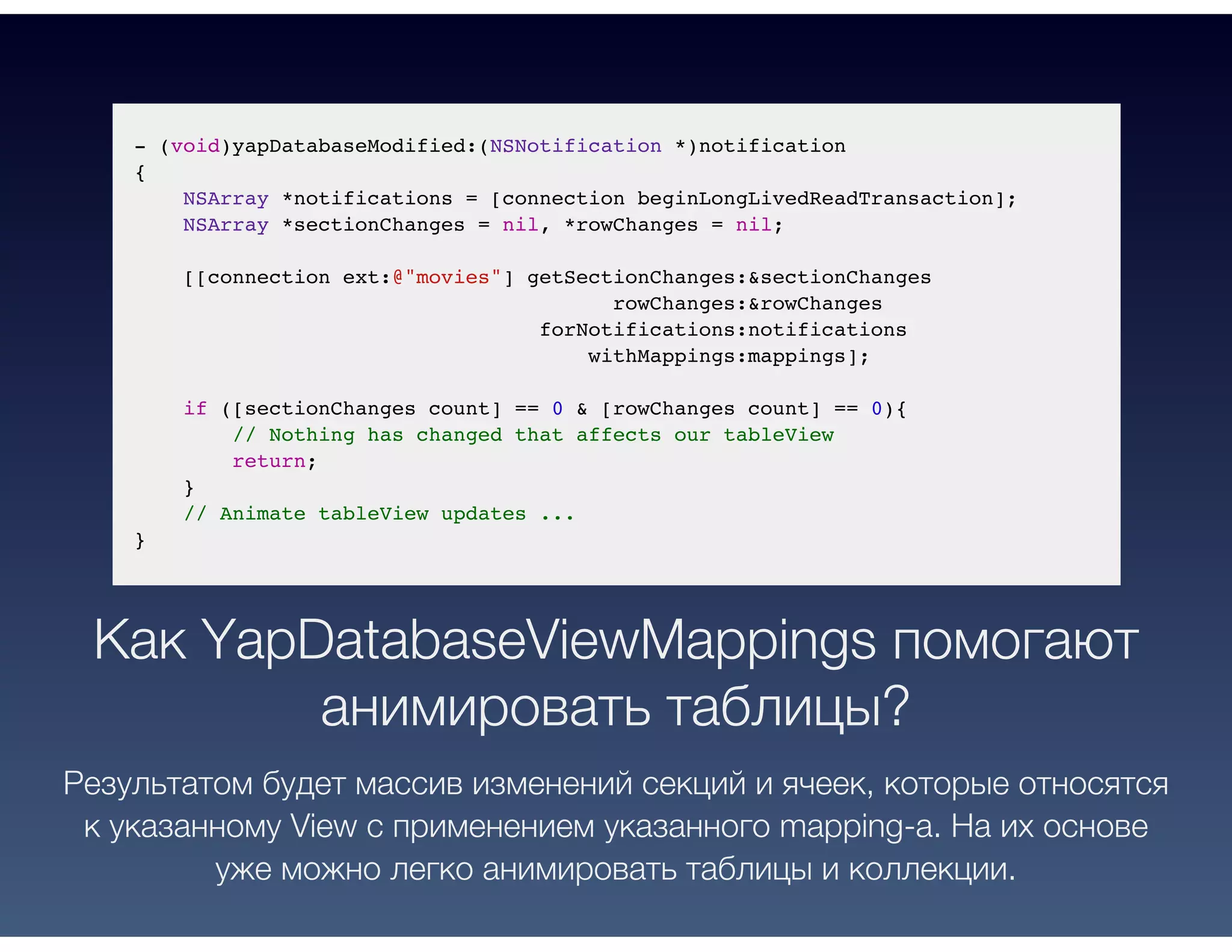 - (void)yapDatabaseModified:(NSNotification *)notification
{
NSArray *notifications = [connection beginLongLivedReadTransaction];
NSArray *sectionChanges = nil, *rowChanges = nil;
[[connection ext:@"movies"] getSectionChanges:&sectionChanges
rowChanges:&rowChanges
forNotifications:notifications
withMappings:mappings];
if ([sectionChanges count] == 0 & [rowChanges count] == 0){
// Nothing has changed that affects our tableView
return;
}
// Animate tableView updates ...
}
Как YapDatabaseViewMappings помогают
анимировать таблицы?
Результатом будет массив изменений секций и ячеек, которые относятся
к указанному View c применением указанного mapping-a. На их основе
уже можно легко анимировать таблицы и коллекции.
 