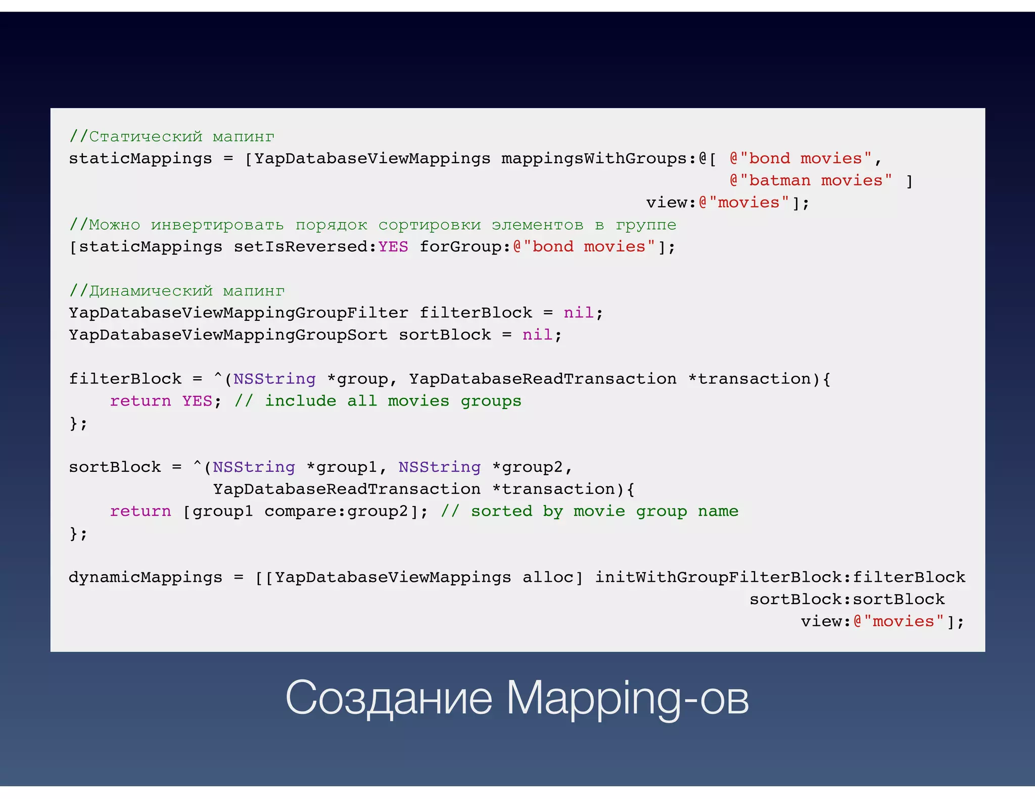 //Статический мапинг
staticMappings = [YapDatabaseViewMappings mappingsWithGroups:@[ @"bond movies",
@"batman movies" ]
view:@"movies"];
//Можно инвертировать порядок сортировки элементов в группе
[staticMappings setIsReversed:YES forGroup:@"bond movies"];
//Динамический мапинг
YapDatabaseViewMappingGroupFilter filterBlock = nil;
YapDatabaseViewMappingGroupSort sortBlock = nil;
filterBlock = ^(NSString *group, YapDatabaseReadTransaction *transaction){
return YES; // include all movies groups
};
sortBlock = ^(NSString *group1, NSString *group2,
YapDatabaseReadTransaction *transaction){
return [group1 compare:group2]; // sorted by movie group name
};
dynamicMappings = [[YapDatabaseViewMappings alloc] initWithGroupFilterBlock:filterBlock
sortBlock:sortBlock
view:@"movies"];
Создание Mapping-ов
 
