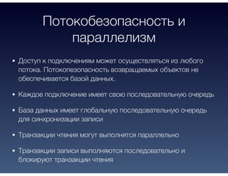 Потокобезопасность и
параллелизм
Доступ к подключениям может осуществляться из любого
потока. Потокопезопасность возвращаемых объектов не
обеспечивается базой данных.
Каждое подключение имеет свою последовательную очередь
База данных имеет глобальную последовательную очередь
для синхронизации записи
Транзакции чтения могут выполнятся параллельно
Транзакции записи выполняются последовательно и
блокируют транзакции чтения
 