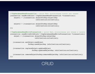 //YapDatabaseReadTransaction - могут быть использованы только для чтения
[connection readWithBlock:^(YapDatabaseReadTransaction *transaction){
object1 = [transaction objectForKey:object1Key
inCollection:collection];
object2 = [transaction objectForKey:object2Key
inCollection:collection];
}];
//YapDatabaseReadWriteTransaction - могут быть использованы для чтения и записи
[connection readWriteWithBlock:^(YapDatabaseReadWriteTransaction *transaction){
object = [transaction objectForKey:objectKey
inCollection:collection];
[transaction setObject:newObject
forKey:newObjectKey inCollection:collection];
[transaction replaceObject:updatedObject
forKey:updatedObjectKey inCollection:collection];
[transaction removeObjectForKey:removedObjectKey inCollection:collection];
}];
CRUD
 