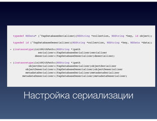 typedef NSData* (^YapDatabaseSerializer)(NSString *collection, NSString *key, id object);
typedef id (^YapDatabaseDeserializer)(NSString *collection, NSString *key, NSData *data);
- (instancetype)initWithPath:(NSString *)path
serializer:(YapDatabaseSerializer)serializer
deserializer:(YapDatabaseDeserializer)deserializer;
- (instancetype)initWithPath:(NSString *)path
objectSerializer:(YapDatabaseSerializer)objectSerializer
objectDeserializer:(YapDatabaseDeserializer)objectDeserializer
metadataSerializer:(YapDatabaseSerializer)metadataSerializer
metadataDeserializer:(YapDatabaseDeserializer)metadataDeserializer;
Настройка сериализации
 
