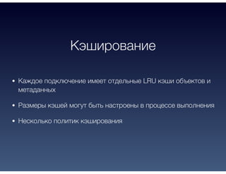 Кэширование
Каждое подключение имеет отдельные LRU кэши объектов и
метаданных
Размеры кэшей могут быть настроены в процессе выполнения
Несколько политик кэширования
 