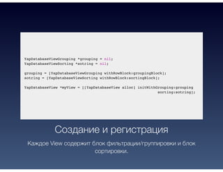 YapDatabaseViewGrouping *grouping = nil;
YapDatabaseViewSorting *sotring = nil;
grouping = [YapDatabaseViewGrouping withRowBlock:groupingBlock];
sotring = [YapDatabaseViewSorting withRowBlock:sortingBlock];
YapDatabaseView *myView = [[YapDatabaseView alloc] initWithGrouping:grouping
sorting:sotring];
Создание и регистрация
Каждое View содержит блок фильтрации/группировки и блок
сортировки.
 