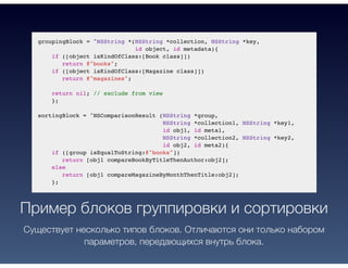 groupingBlock = ^NSString *(NSString *collection, NSString *key,
id object, id metadata){
if ([object isKindOfClass:[Book class]])
return @"books";
if ([object isKindOfClass:[Magazine class]])
return @"magazines";
return nil; // exclude from view
};
sortingBlock = ^NSComparisonResult (NSString *group,
NSString *collection1, NSString *key1,
id obj1, id meta1,
NSString *collection2, NSString *key2,
id obj2, id meta2){
if ([group isEqualToString:@"books"])
return [obj1 compareBookByTitleThenAuthor:obj2];
else
return [obj1 compareMagazineByMonthThenTitle:obj2];
};
Пример блоков группировки и сортировки
Существует несколько типов блоков. Отличаются они только набором
параметров, передающихся внутрь блока.
 