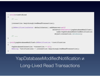 - (void)viewDidLoad
{
// ...
[connection beginLongLivedReadTransaction];
[[NSNotificationCenter defaultCenter] addObserver:self
selector:@selector(yapDatabaseModified:)
name:YapDatabaseModifiedNotification
object:connection.database];
// ...
}
- (void)yapDatabaseModified:(NSNotification *)notification
{
YapDatabaseConnection *connection = nil;
NSArray *notifications = [connection beginLongLivedReadTransaction];
}
YapDatabaseModifiedNotification и
Long-Lived Read Transactions
 
