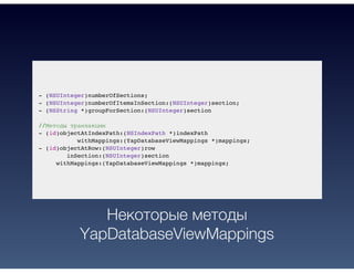 - (NSUInteger)numberOfSections;
- (NSUInteger)numberOfItemsInSection:(NSUInteger)section;
- (NSString *)groupForSection:(NSUInteger)section
//Методы транзакции
- (id)objectAtIndexPath:(NSIndexPath *)indexPath
withMappings:(YapDatabaseViewMappings *)mappings;
- (id)objectAtRow:(NSUInteger)row
inSection:(NSUInteger)section
withMappings:(YapDatabaseViewMappings *)mappings;
Некоторые методы
YapDatabaseViewMappings
 