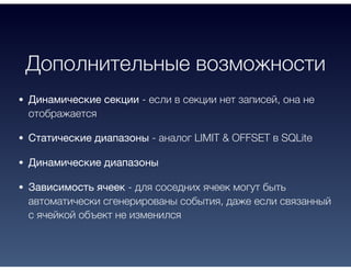 Дополнительные возможности
Динамические секции - если в секции нет записей, она не
отображается
Статические диапазоны - аналог LIMIT & OFFSET в SQLite
Динамические диапазоны
Зависимость ячеек - для соседних ячеек могут быть
автоматически сгенерированы события, даже если связанный
с ячейкой объект не изменился
 