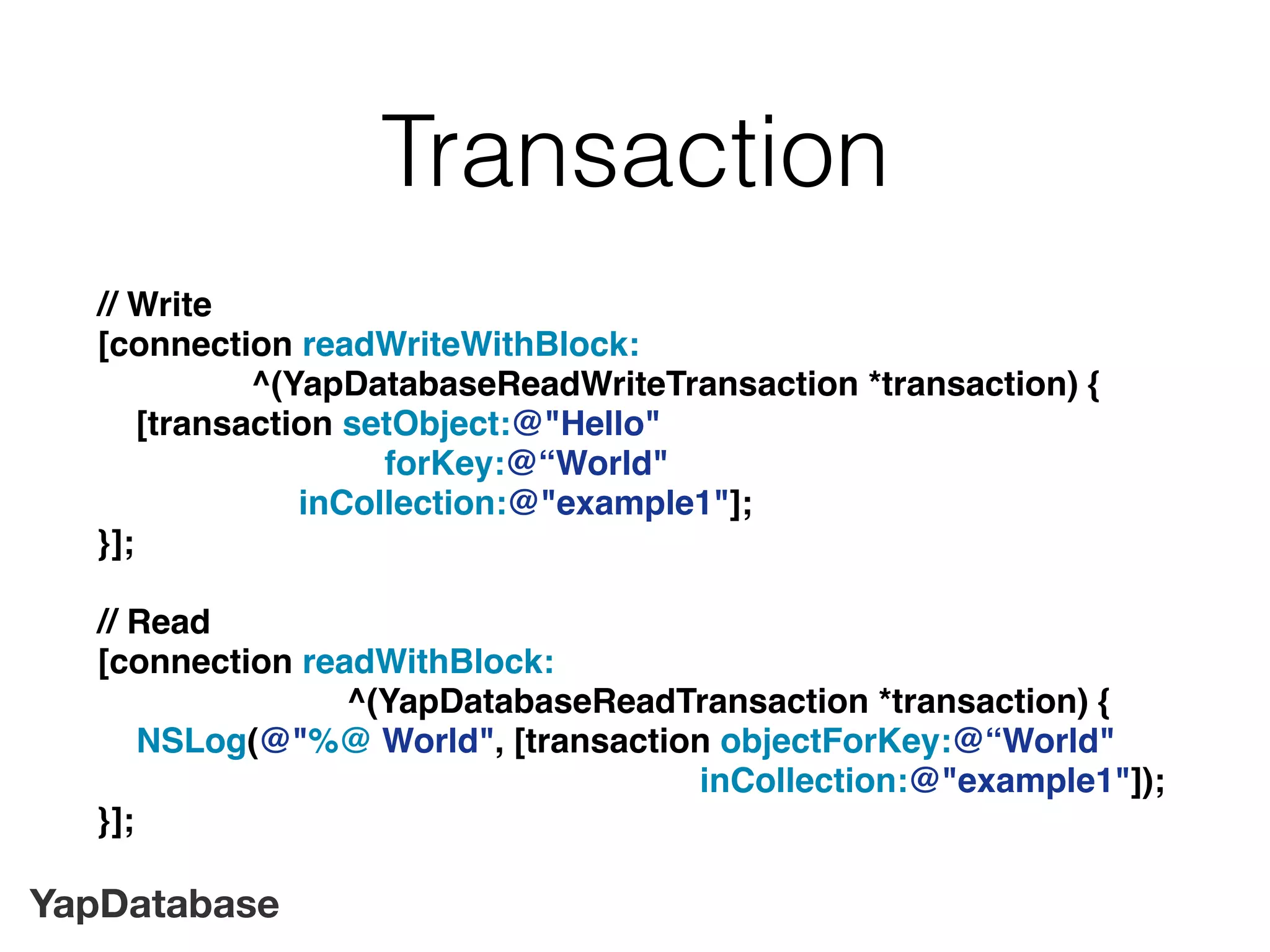 YapDatabase
Transaction
// Write
[connection readWriteWithBlock:
^(YapDatabaseReadWriteTransaction *transaction) {
[transaction setObject:@"Hello"
forKey:@“World"
inCollection:@"example1"];
}];
// Read
[connection readWithBlock:
^(YapDatabaseReadTransaction *transaction) {
NSLog(@"%@ World", [transaction objectForKey:@“World"
inCollection:@"example1"]);
}];
 