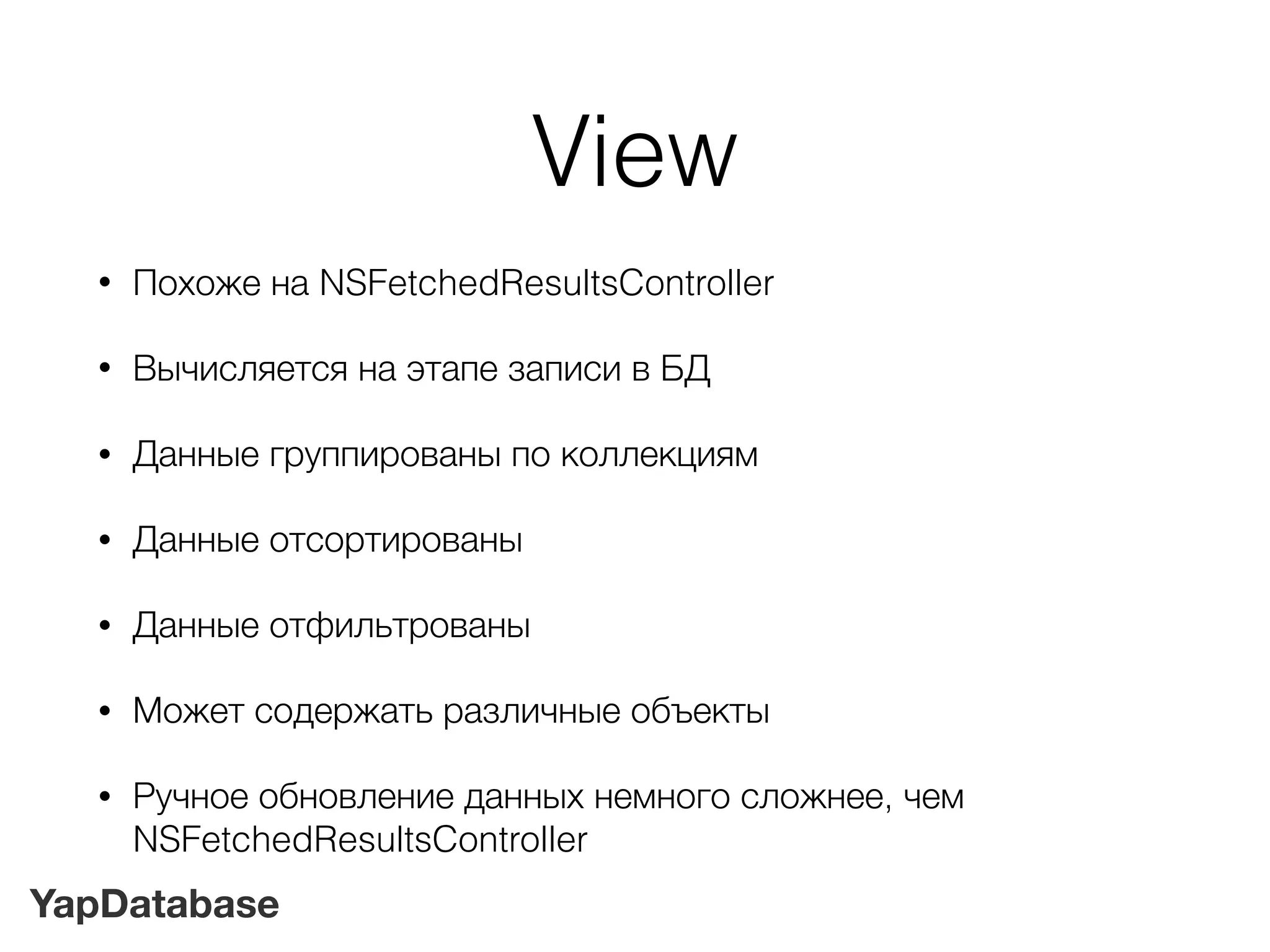 YapDatabase
View
• Похоже на NSFetchedResultsController
• Вычисляется на этапе записи в БД
• Данные группированы по коллекциям
• Данные отсортированы
• Данные отфильтрованы
• Может содержать различные объекты
• Ручное обновление данных немного сложнее, чем
NSFetchedResultsController
 
