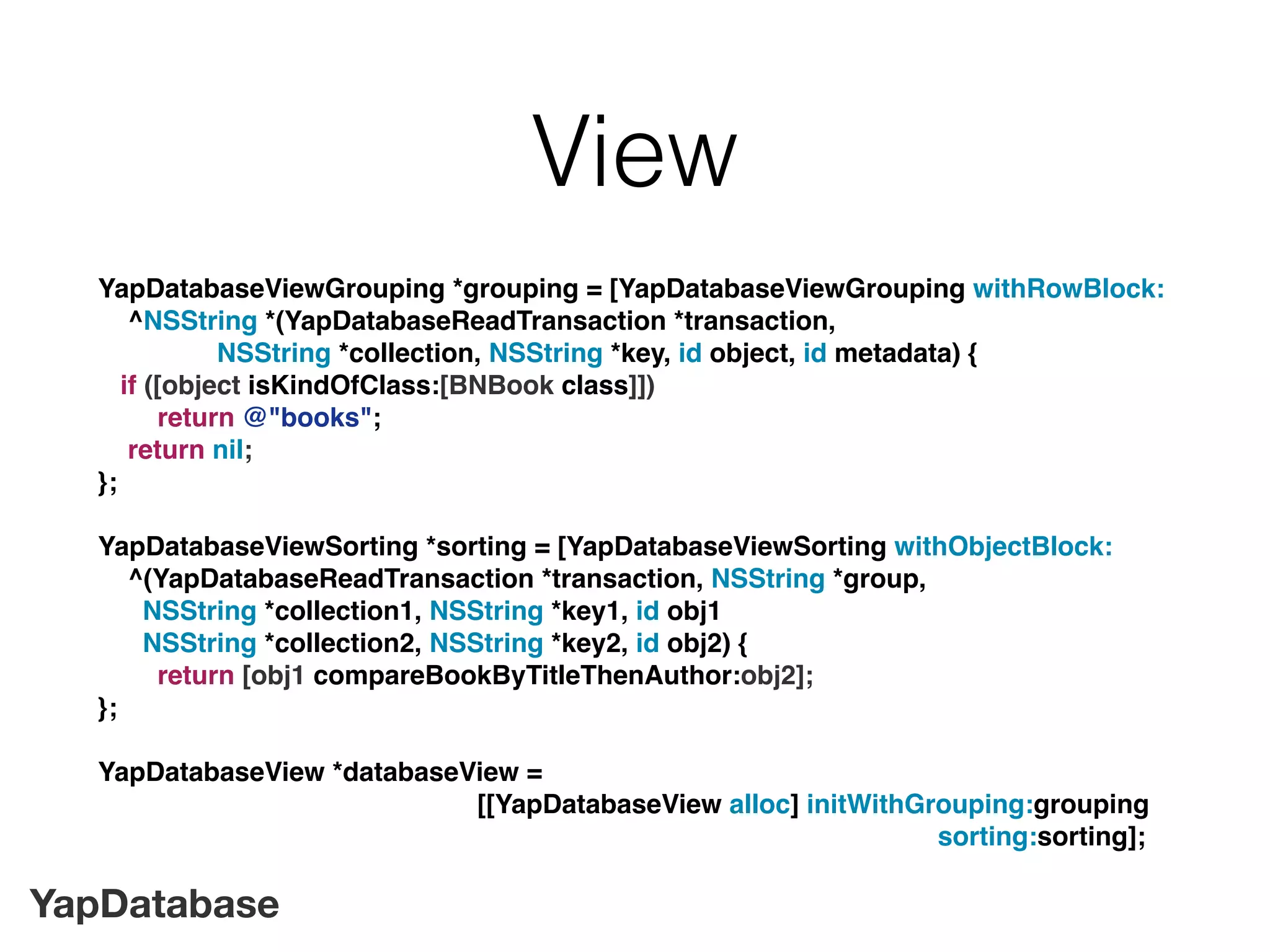 YapDatabase
View
YapDatabaseViewGrouping *grouping = [YapDatabaseViewGrouping withRowBlock:
^NSString *(YapDatabaseReadTransaction *transaction,
NSString *collection, NSString *key, id object, id metadata) {
if ([object isKindOfClass:[BNBook class]])
return @"books";
return nil;
};
YapDatabaseViewSorting *sorting = [YapDatabaseViewSorting withObjectBlock:
^(YapDatabaseReadTransaction *transaction, NSString *group,
NSString *collection1, NSString *key1, id obj1
NSString *collection2, NSString *key2, id obj2) {
return [obj1 compareBookByTitleThenAuthor:obj2];
};
YapDatabaseView *databaseView =
[[YapDatabaseView alloc] initWithGrouping:grouping
sorting:sorting];
 