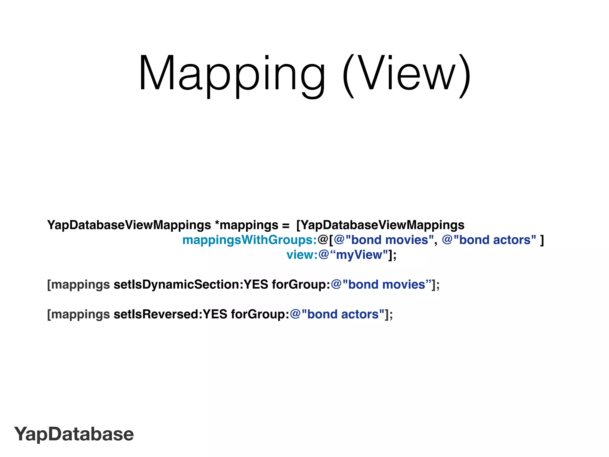 YapDatabase
Mapping (View)
YapDatabaseViewMappings *mappings = [YapDatabaseViewMappings
mappingsWithGroups:@[@"bond movies", @"bond actors" ]
view:@“myView"];
[mappings setIsDynamicSection:YES forGroup:@"bond movies”];
[mappings setIsReversed:YES forGroup:@"bond actors"];
 