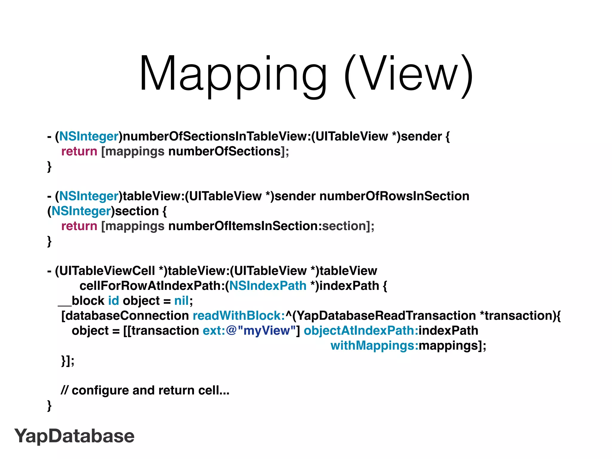 YapDatabase
Mapping (View)
- (NSInteger)numberOfSectionsInTableView:(UITableView *)sender {
return [mappings numberOfSections];
}
- (NSInteger)tableView:(UITableView *)sender numberOfRowsInSection
(NSInteger)section {
return [mappings numberOfItemsInSection:section];
}
- (UITableViewCell *)tableView:(UITableView *)tableView
cellForRowAtIndexPath:(NSIndexPath *)indexPath {
__block id object = nil;
[databaseConnection readWithBlock:^(YapDatabaseReadTransaction *transaction){
object = [[transaction ext:@"myView"] objectAtIndexPath:indexPath
withMappings:mappings];
}];
// conﬁgure and return cell...
}
 