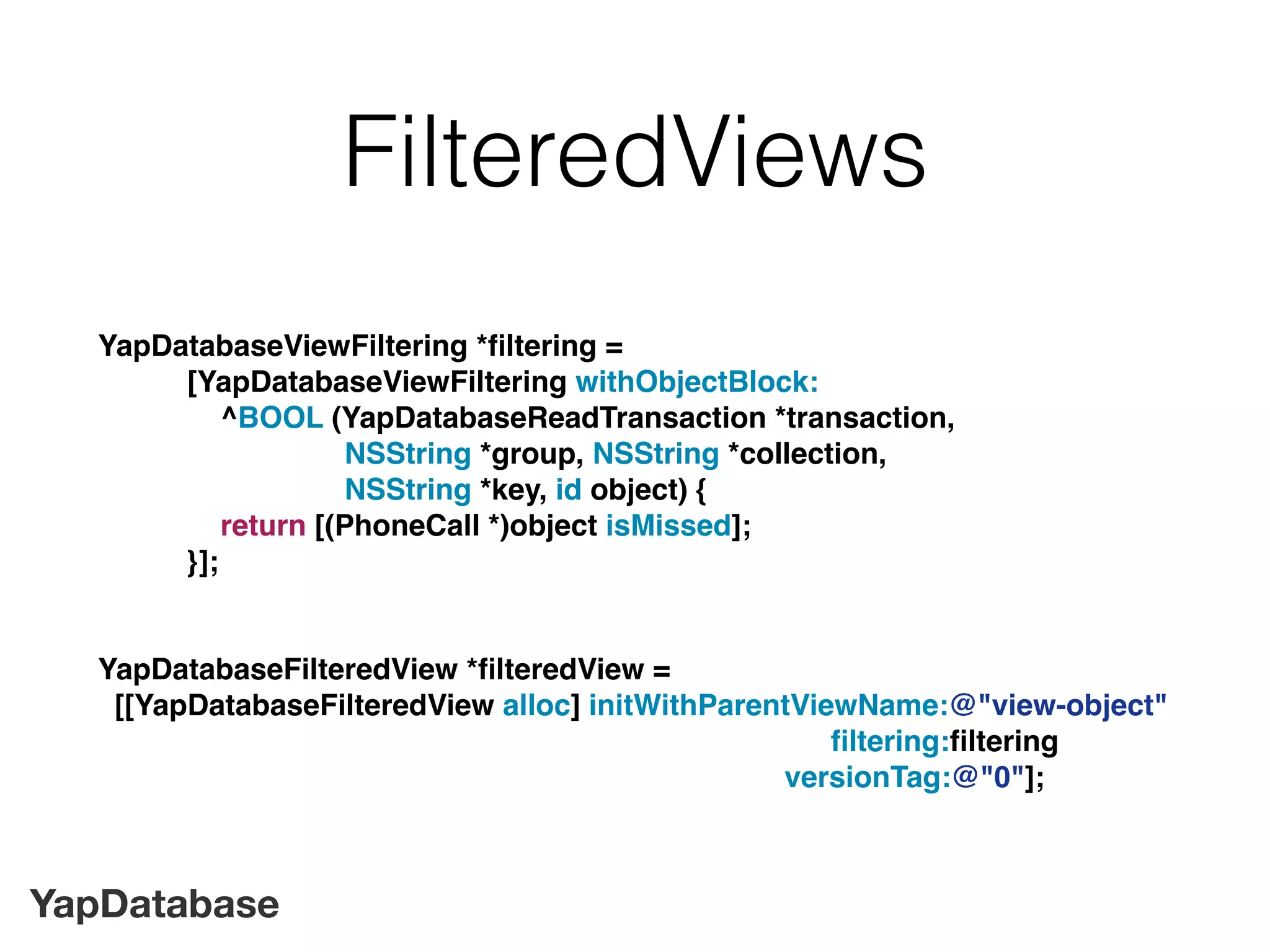 YapDatabase
FilteredViews
YapDatabaseViewFiltering *ﬁltering =
[YapDatabaseViewFiltering withObjectBlock:
^BOOL (YapDatabaseReadTransaction *transaction,
NSString *group, NSString *collection,
NSString *key, id object) {
return [(PhoneCall *)object isMissed];
}];
YapDatabaseFilteredView *ﬁlteredView =
[[YapDatabaseFilteredView alloc] initWithParentViewName:@"view-object"
ﬁltering:ﬁltering
versionTag:@"0"];
 