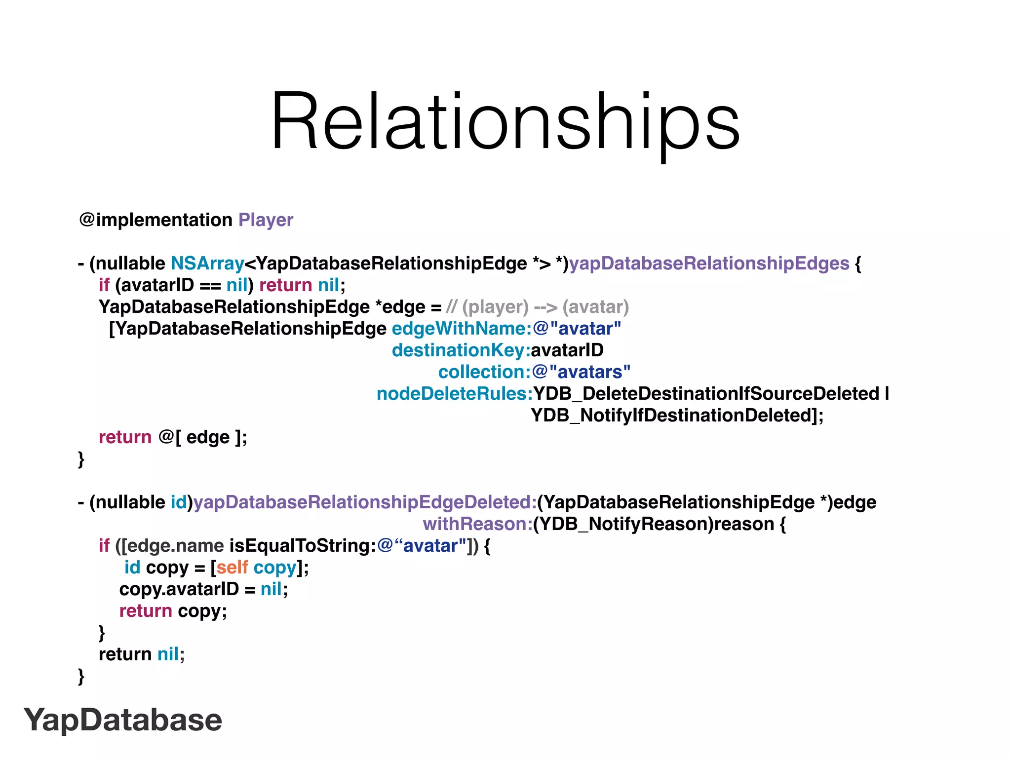 YapDatabase
Relationships
@implementation Player
- (nullable NSArray<YapDatabaseRelationshipEdge *> *)yapDatabaseRelationshipEdges {
if (avatarID == nil) return nil;
YapDatabaseRelationshipEdge *edge = // (player) --> (avatar)
[YapDatabaseRelationshipEdge edgeWithName:@"avatar"
destinationKey:avatarID
collection:@"avatars"
nodeDeleteRules:YDB_DeleteDestinationIfSourceDeleted |
YDB_NotifyIfDestinationDeleted];
return @[ edge ];
}
- (nullable id)yapDatabaseRelationshipEdgeDeleted:(YapDatabaseRelationshipEdge *)edge
withReason:(YDB_NotifyReason)reason {
if ([edge.name isEqualToString:@“avatar"]) {
id copy = [self copy];
copy.avatarID = nil;
return copy;
}
return nil;
}
 