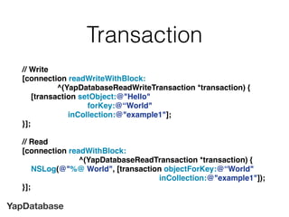 YapDatabase
Transaction
// Write
[connection readWriteWithBlock:
^(YapDatabaseReadWriteTransaction *transaction) {
[transaction setObject:@"Hello"
forKey:@“World"
inCollection:@"example1"];
}];
// Read
[connection readWithBlock:
^(YapDatabaseReadTransaction *transaction) {
NSLog(@"%@ World", [transaction objectForKey:@“World"
inCollection:@"example1"]);
}];
 
