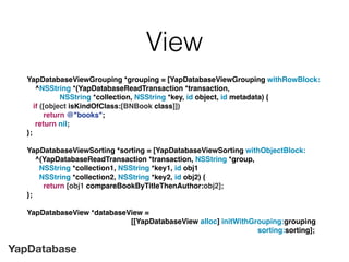 YapDatabase
View
YapDatabaseViewGrouping *grouping = [YapDatabaseViewGrouping withRowBlock:
^NSString *(YapDatabaseReadTransaction *transaction,
NSString *collection, NSString *key, id object, id metadata) {
if ([object isKindOfClass:[BNBook class]])
return @"books";
return nil;
};
YapDatabaseViewSorting *sorting = [YapDatabaseViewSorting withObjectBlock:
^(YapDatabaseReadTransaction *transaction, NSString *group,
NSString *collection1, NSString *key1, id obj1
NSString *collection2, NSString *key2, id obj2) {
return [obj1 compareBookByTitleThenAuthor:obj2];
};
YapDatabaseView *databaseView =
[[YapDatabaseView alloc] initWithGrouping:grouping
sorting:sorting];
 