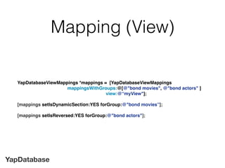 YapDatabase
Mapping (View)
YapDatabaseViewMappings *mappings = [YapDatabaseViewMappings
mappingsWithGroups:@[@"bond movies", @"bond actors" ]
view:@“myView"];
[mappings setIsDynamicSection:YES forGroup:@"bond movies”];
[mappings setIsReversed:YES forGroup:@"bond actors"];
 