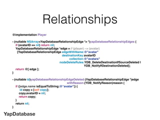 YapDatabase
Relationships
@implementation Player
- (nullable NSArray<YapDatabaseRelationshipEdge *> *)yapDatabaseRelationshipEdges {
if (avatarID == nil) return nil;
YapDatabaseRelationshipEdge *edge = // (player) --> (avatar)
[YapDatabaseRelationshipEdge edgeWithName:@"avatar"
destinationKey:avatarID
collection:@"avatars"
nodeDeleteRules:YDB_DeleteDestinationIfSourceDeleted |
YDB_NotifyIfDestinationDeleted];
return @[ edge ];
}
- (nullable id)yapDatabaseRelationshipEdgeDeleted:(YapDatabaseRelationshipEdge *)edge
withReason:(YDB_NotifyReason)reason {
if ([edge.name isEqualToString:@“avatar"]) {
id copy = [self copy];
copy.avatarID = nil;
return copy;
}
return nil;
}
 
