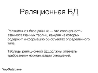 YapDatabase
Реляционная БД
Реляционная база данных — это совокупность
взаимосвязанных таблиц, каждая из которых
содержит информацию об объектах определенного
типа.
Таблицы реляционной БД должны отвечать
требованиям нормализации отношений.
 