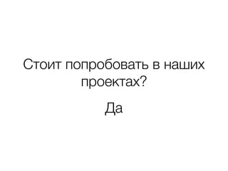 Стоит попробовать в наших
проектах?
Да
 