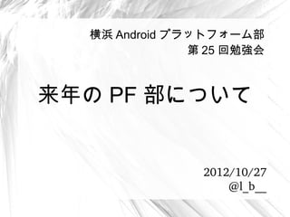 横浜 Android プラットフォーム部
               第 25 回勉強会



来年の PF 部について


                2012/10/27
                    @l_b__
 