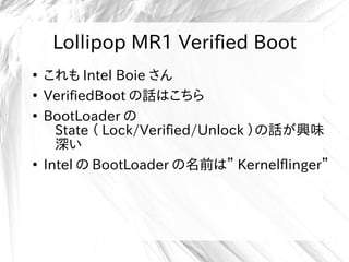 Lollipop MR1 Verified Boot
●
これも Intel Boie さん
●
VerifiedBoot の話はこちら
●
BootLoader の
State （ Lock/Verified/Unlock ）の話が興味
深い
●
Intel の BootLoader の名前は” Kernelflinger”
Lollipop MR1 Verified Boot
 