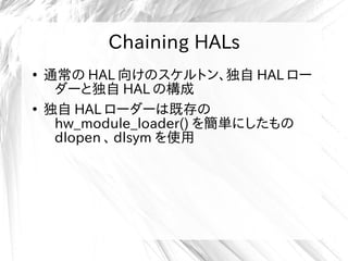 Chaining HALs
●
通常の HAL 向けのスケルトン、独自 HAL ロー
ダーと独自 HAL の構成
●
独自 HAL ローダーは既存の
hw_module_loader() を簡単にしたもの
dlopen 、 dlsym を使用
 