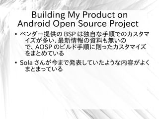 Building My Product on
Android Open Source Project
●
ベンダー提供の BSP は独自な手順でのカスタマ
イズが多い、最新情報の資料も無いの
で、 AOSP のビルド手順に則ったカスタマイズ
をまとめている
●
Sola さんが今まで発表していたような内容がよく
まとまっている
 