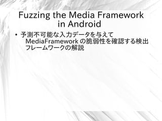 Fuzzing the Media Framework
in Android
●
予測不可能な入力データを与えて
MediaFramework の脆弱性を確認する検出
フレームワークの解説
 