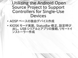 Utilizing the Android Open
Source Project to Support
Controllers for Single-Use
Devices
●
AOSP ベースの独自デバイス作成
●
KIOSK モード実装、 StatusBar 修正、設定呼び
出し、 USB シリアルとアプリの接続、リモートイ
ンストーラー作成
 