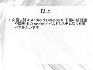 以上
●
次回以降は Android Lollipop の下側の新機能
や開発中の Android ビルドシステム辺りを調
べてみたいです
以上
 