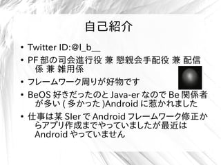 自己紹介
●
Twitter ID:@l_b__
●
PF 部の司会進行役 兼 懇親会手配役 兼 配信
係 兼 雑用係
●
フレームワーク周りが好物です
●
BeOS 好きだったのと Java-er なので Be 関係者
が多い ( 多かった )Android に惹かれました
●
仕事は某 SIer で Android フレームワーク修正か
らアプリ作成までやっていましたが最近は
Android やっていません
 