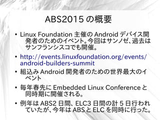 ABS2015 の概要
●
Linux Foundation 主催の Android デバイス開
発者のためのイベント。今回はサンノゼ、過去は
サンフランシスコでも開催。
●
http://events.linuxfoundation.org/events/
android-builders-summit
●
組込み Android 開発者のための世界最大のイ
ベント
●
毎年春先に Embedded Linux Conference と
同時期に開催される。
●
例年は ABS2 日間、 ELC3 日間の計 5 日行われ
ていたが、今年は ABS と ELC を同時に行った。
 